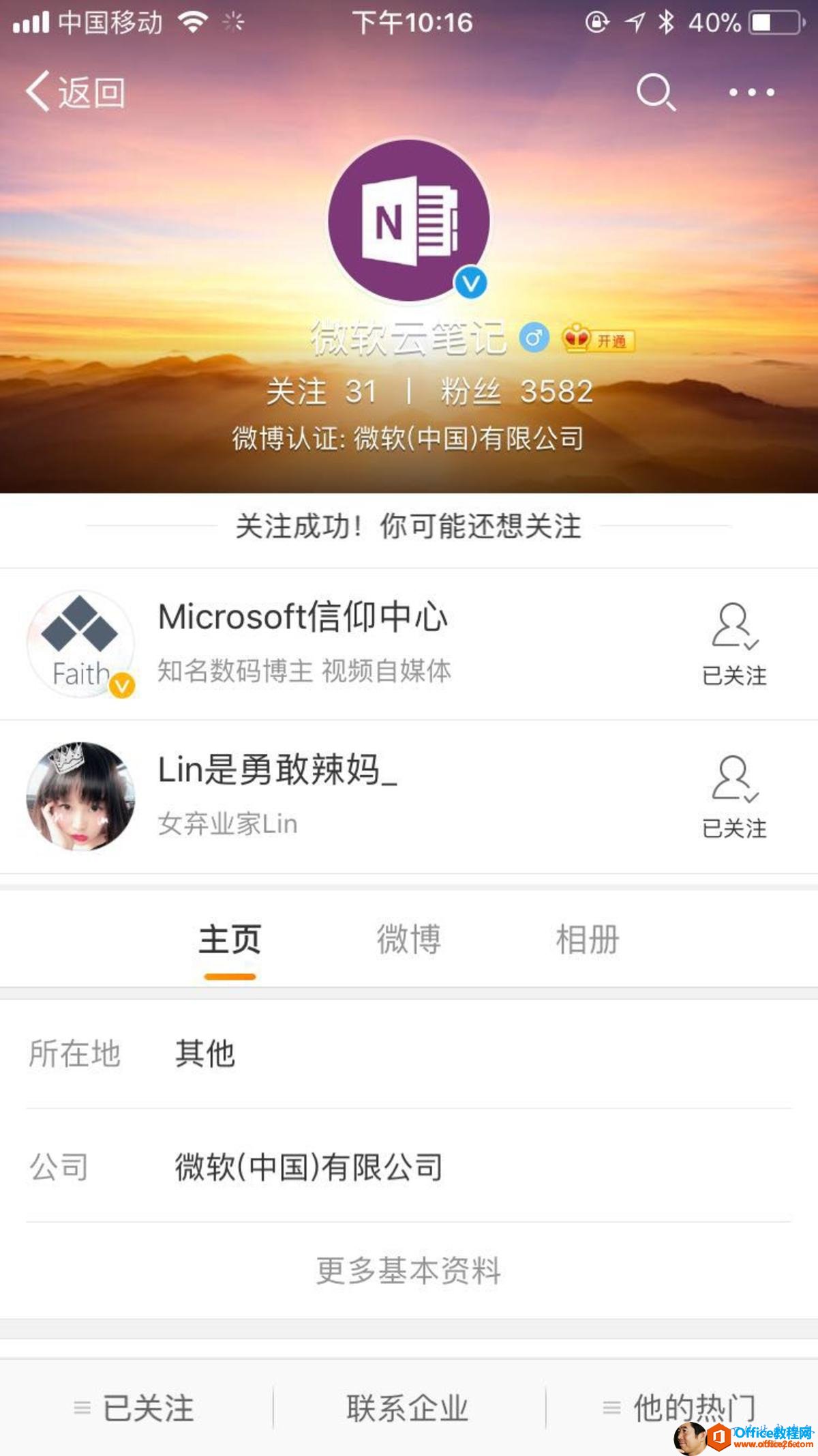 “ 《 《 中 国 移 动 兮 < 返 回 Faith 所 在 地 公 司 下 午 10 ： 16 N 关 注 31 | 粉 丝 358 微 博 认 证 ： 微 软 （ 中 国 ） 有 限 公 司 关 注 成 功 ！ 你 可 能 还 想 关 注 Microsoft 信 仰 中 心 知 名 数 码 博 主 视 频 自 媒 体 Lin 是 勇 敢 辣 妈 一 @ 亻 * 40 ％ 御 囗 0 8 已 关 注 8 已 关 注 女 弃 业 家 Lin 主 页 其 他 微 博 微 软 （ 中 国 ） 有 限 公 司 三 已 关 注 更 多 基 本 资 料 联 系 企 业 相 册 三 他 的 热 门 